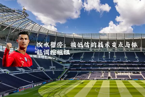 饮水暂停:被低估的战术支点与体能调控枢纽