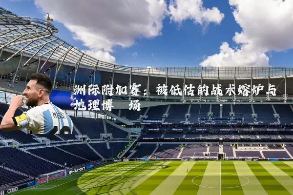 洲际附加赛：被低估的战术熔炉与地理博弈场