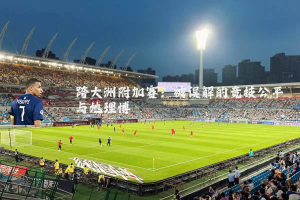 跨大洲附加赛:被误解的竞技公平与地理博弈